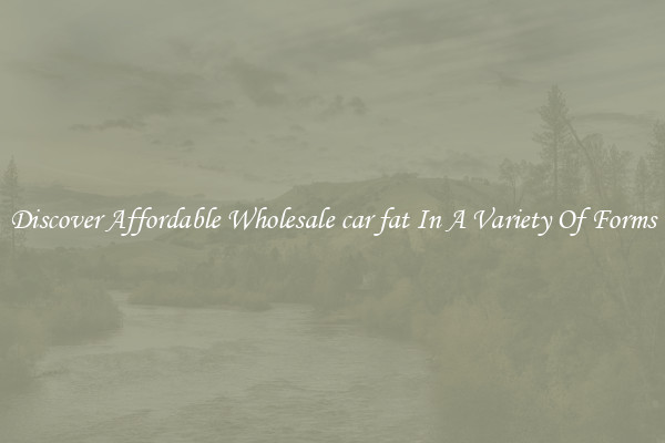 Discover Affordable Wholesale car fat In A Variety Of Forms