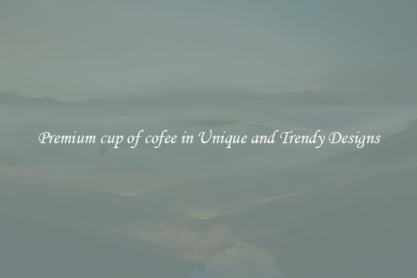Premium cup of cofee in Unique and Trendy Designs